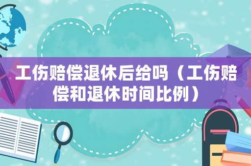 工傷賠償退休后給嗎（工傷賠償和退休時間比例）