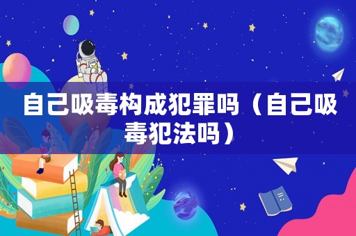 自己吸毒構(gòu)成犯罪嗎（自己吸毒犯法嗎）