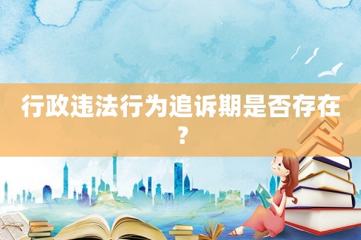 行政違法行為追訴期是否存在？