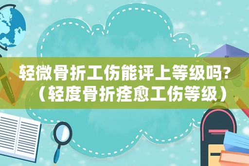 輕微骨折工傷能評上等級嗎?（輕度骨折痊愈工傷等級）
