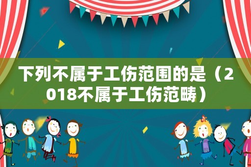下列不屬于工傷范圍的是（2018不屬于工傷范疇）