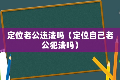 定位老公違法嗎（定位自己老公犯法嗎）