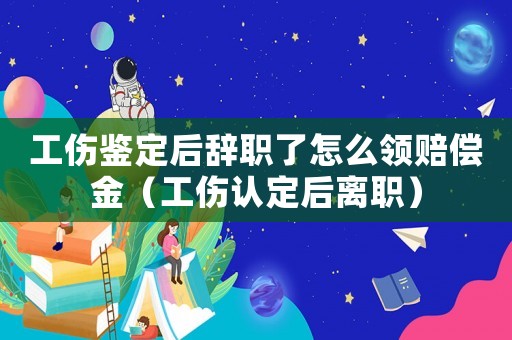 工傷鑒定后辭職了怎么領(lǐng)賠償金（工傷認(rèn)定后離職）