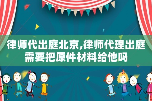律師代出庭北京,律師代理出庭需要把原件材料給他嗎
