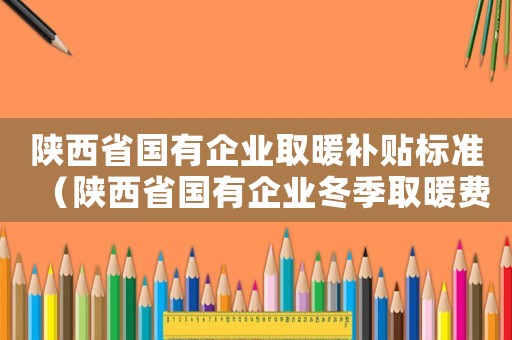 陜西省國(guó)有企業(yè)取暖補(bǔ)貼標(biāo)準(zhǔn)（陜西省國(guó)有企業(yè)冬季取暖費(fèi)標(biāo)準(zhǔn)）