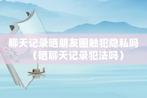 聊天記錄曬朋友圈觸犯隱私嗎（曬聊天記錄犯法嗎）
