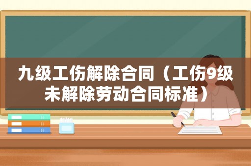 九級工傷解除合同（工傷9級未解除勞動合同標準）