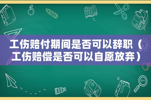 工傷賠付期間是否可以辭職（工傷賠償是否可以自愿放棄）