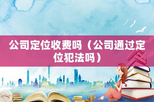 公司定位收費(fèi)嗎（公司通過定位犯法嗎）