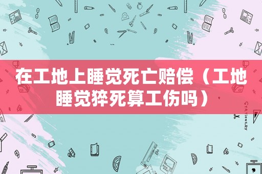 在工地上睡覺(jué)死亡賠償（工地睡覺(jué)猝死算工傷嗎）
