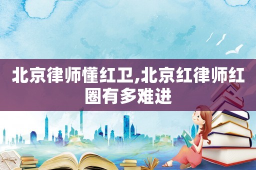 北京律師懂紅衛(wèi),北京紅律師紅圈有多難進(jìn)