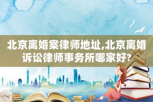 北京離婚案律師地址,北京離婚訴訟律師事務(wù)所哪家好?
