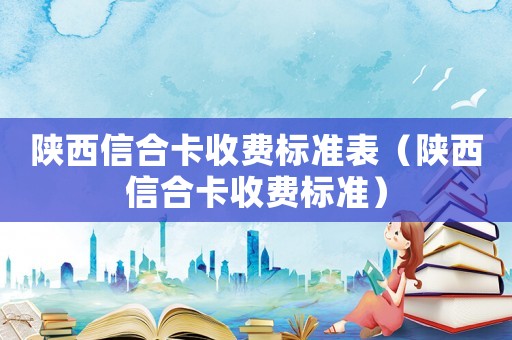 陜西信合卡收費(fèi)標(biāo)準(zhǔn)表（陜西信合卡收費(fèi)標(biāo)準(zhǔn)）