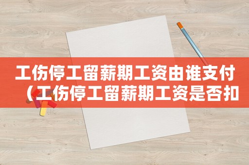 工傷停工留薪期工資由誰支付（工傷停工留薪期工資是否扣稅）