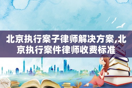 北京執(zhí)行案子律師解決方案,北京執(zhí)行案件律師收費標準