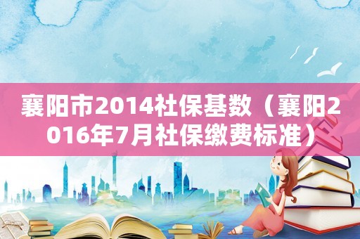 襄陽市2014社保基數(shù)（襄陽2016年7月社保繳費(fèi)標(biāo)準(zhǔn)）