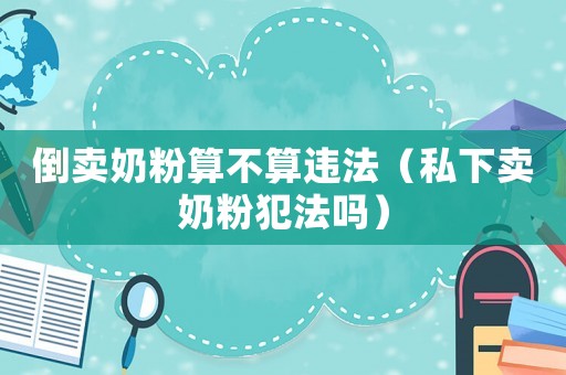 倒賣奶粉算不算違法（私下賣奶粉犯法嗎）