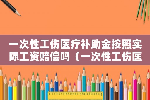 一次性工傷醫(yī)療補(bǔ)助金按照實(shí)際工資賠償嗎（一次性工傷醫(yī)療補(bǔ)助金是醫(yī)療費(fèi)嗎）
