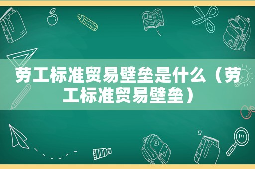 勞工標(biāo)準(zhǔn)貿(mào)易壁壘是什么（勞工標(biāo)準(zhǔn)貿(mào)易壁壘）
