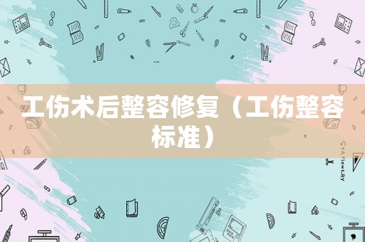 工傷術(shù)后整容修復(fù)（工傷整容標(biāo)準(zhǔn)）