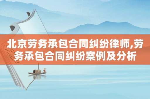 北京勞務(wù)承包合同糾紛律師,勞務(wù)承包合同糾紛案例及分析