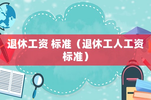 退休工資 標(biāo)準(zhǔn)（退休工人工資標(biāo)準(zhǔn)）