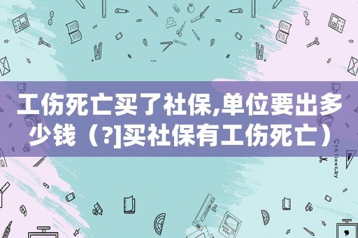 工傷死亡買了社保,單位要出多少錢（?]買社保有工傷死亡）