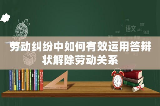 勞動(dòng)糾紛中如何有效運(yùn)用答辯狀解除勞動(dòng)關(guān)系