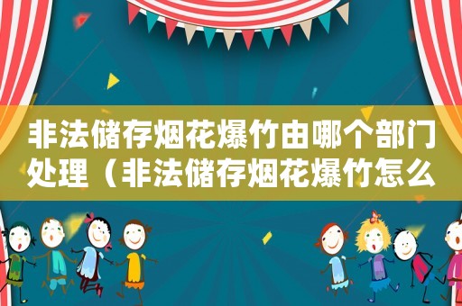 非法儲存煙花爆竹由哪個部門處理（非法儲存煙花爆竹怎么量刑）