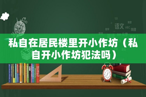 私自在居民樓里開(kāi)小作坊（私自開(kāi)小作坊犯法嗎）