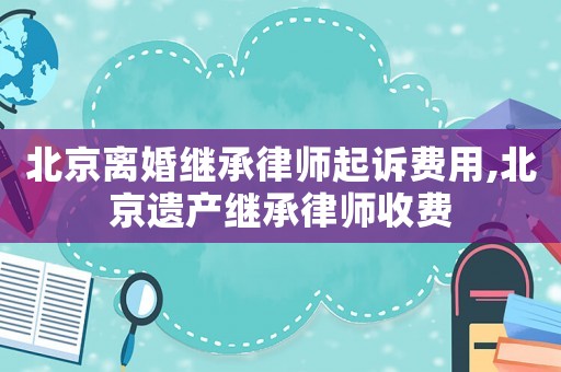 北京離婚繼承律師起訴費(fèi)用,北京遺產(chǎn)繼承律師收費(fèi)