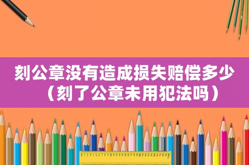刻公章沒有造成損失賠償多少（刻了公章未用犯法嗎）