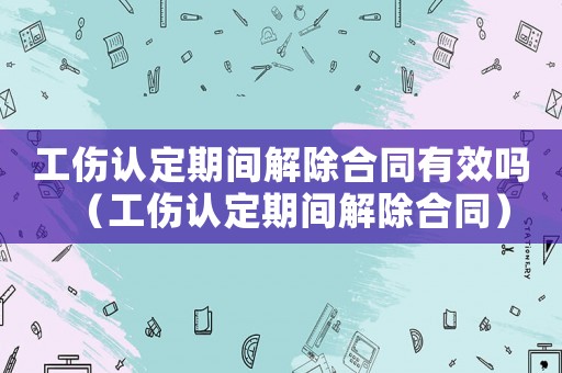 工傷認定期間解除合同有效嗎（工傷認定期間解除合同）