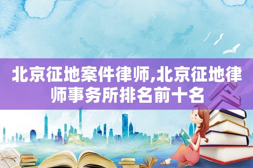 北京征地案件律師,北京征地律師事務(wù)所排名前十名