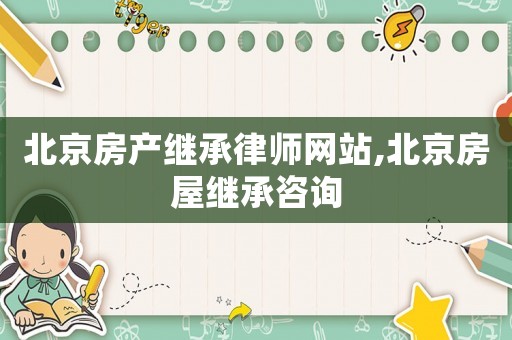 北京房產(chǎn)繼承律師網(wǎng)站,北京房屋繼承咨詢