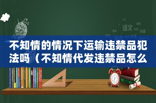 不知情的情況下運(yùn)輸違禁品犯法嗎（不知情代發(fā)違禁品怎么定罪）