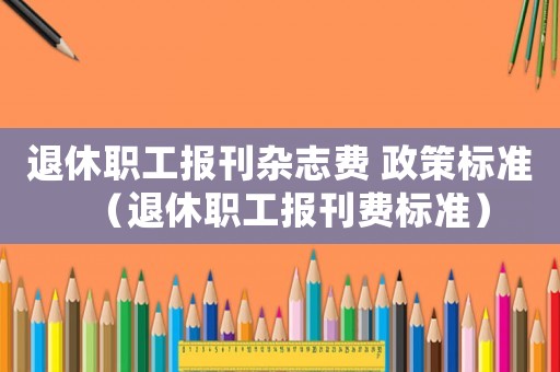 退休職工報(bào)刊雜志費(fèi) 政策標(biāo)準(zhǔn)（退休職工報(bào)刊費(fèi)標(biāo)準(zhǔn)）