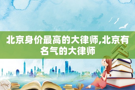 北京身價(jià)最高的大律師,北京有名氣的大律師