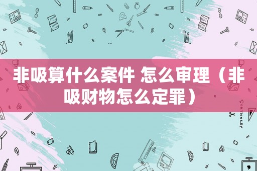 非吸算什么案件 怎么審理（非吸財(cái)物怎么定罪）