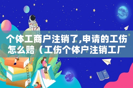 個(gè)體工商戶(hù)注銷(xiāo)了,申請(qǐng)的工傷怎么賠（工傷個(gè)體戶(hù)注銷(xiāo)工廠能賠償）
