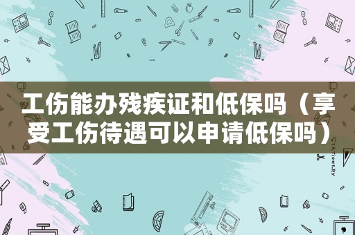 工傷能辦殘疾證和低保嗎（享受工傷待遇可以申請(qǐng)低保嗎）