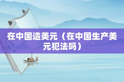 在中國(guó)造美元（在中國(guó)生產(chǎn)美元犯法嗎）