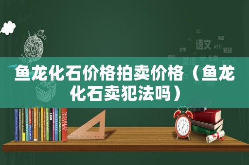 魚龍化石價(jià)格拍賣價(jià)格（魚龍化石賣犯法嗎）