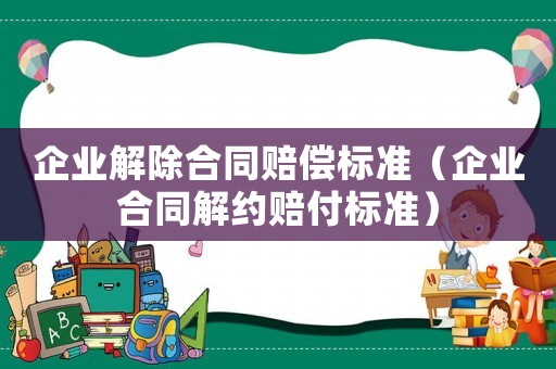 企業(yè)解除合同賠償標(biāo)準(zhǔn)（企業(yè)合同解約賠付標(biāo)準(zhǔn)）