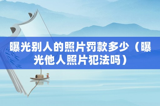曝光別人的照片罰款多少（曝光他人照片犯法嗎）