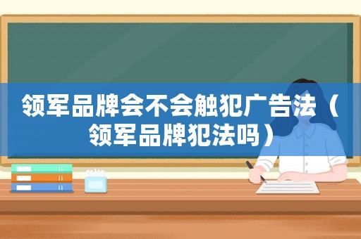 領(lǐng)軍品牌會不會觸犯廣告法（領(lǐng)軍品牌犯法嗎）