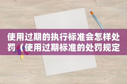 使用過期的執(zhí)行標準會怎樣處罰（使用過期標準的處罰規(guī)定）