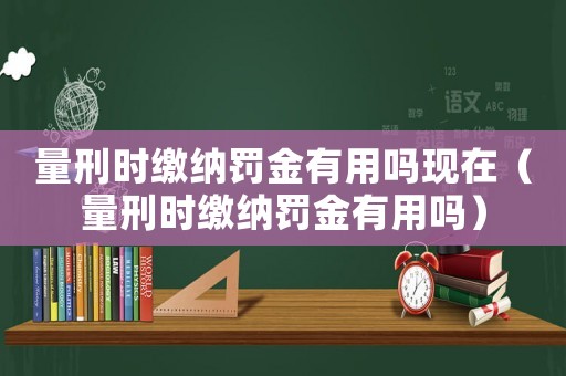 量刑時(shí)繳納罰金有用嗎現(xiàn)在（量刑時(shí)繳納罰金有用嗎）