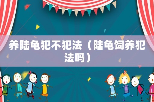 養(yǎng)陸龜犯不犯法（陸龜飼養(yǎng)犯法嗎）