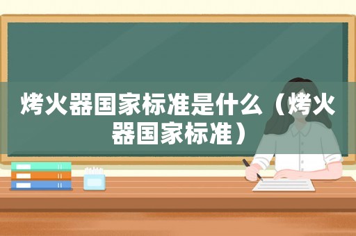 烤火器國家標(biāo)準(zhǔn)是什么（烤火器國家標(biāo)準(zhǔn)）